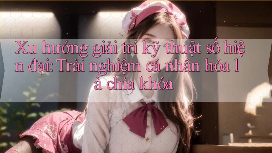 Xu hướng giải trí kỹ thuật số hiện đại: Trải nghiệm cá nhân hóa là chìa khóa