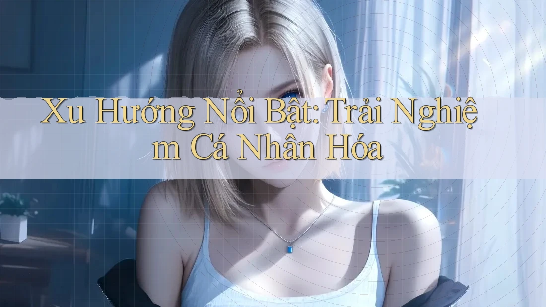 Xu Hướng Nổi Bật: Trải Nghiệm Cá Nhân Hóa