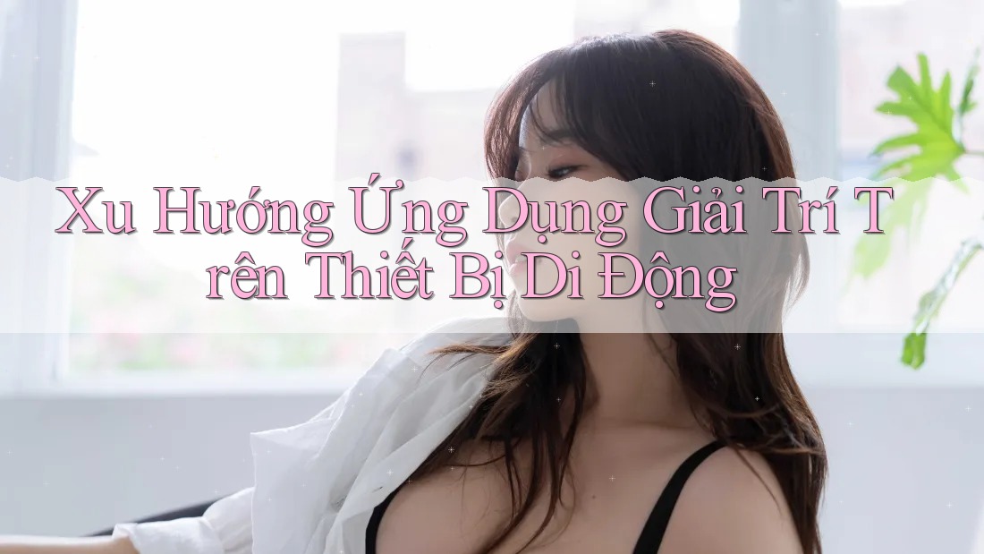 Xu Hướng Ứng Dụng Giải Trí Trên Thiết Bị Di Động